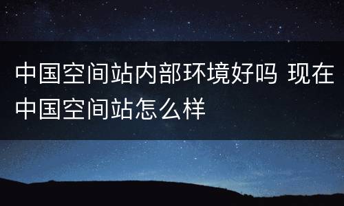 中国空间站内部环境好吗 现在中国空间站怎么样