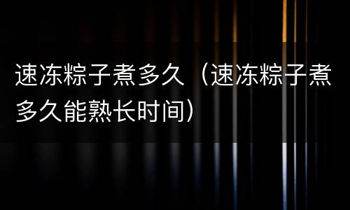 速冻粽子煮多久（速冻粽子煮多久能熟长时间）