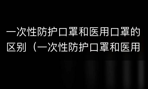 一次性防护口罩和医用口罩的区别（一次性防护口罩和医用口罩的区别有哪些）