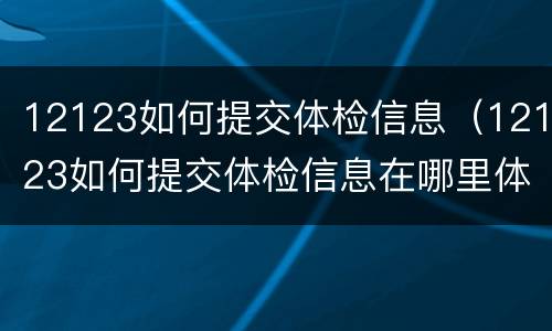 12123如何提交体检信息（12123如何提交体检信息在哪里体检）