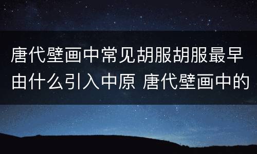 唐代壁画中常见胡服胡服最早由什么引入中原 唐代壁画中的胡服是由谁传入中原的