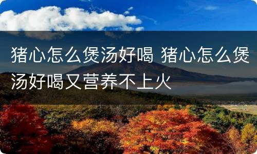 猪心怎么煲汤好喝 猪心怎么煲汤好喝又营养不上火