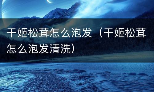 干姬松茸怎么泡发（干姬松茸怎么泡发清洗）