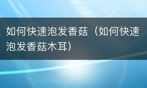 如何快速泡发香菇（如何快速泡发香菇木耳）