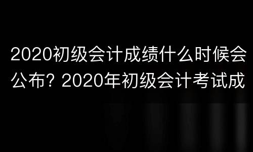 2020初级会计成绩什么时候会公布? 2020年初级会计考试成绩是什么时候出来的