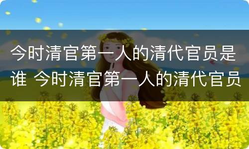 今时清官第一人的清代官员是谁 今时清官第一人的清代官员是谁啊