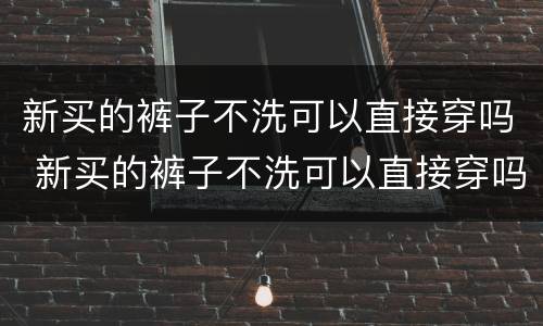 新买的裤子不洗可以直接穿吗 新买的裤子不洗可以直接穿吗女