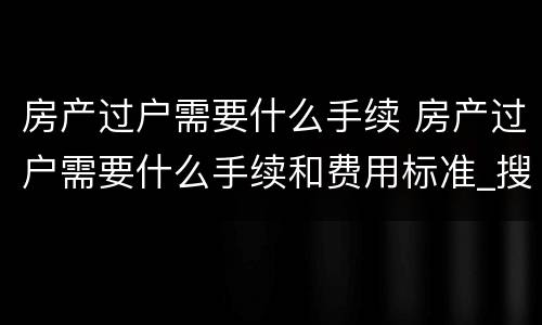 房产过户需要什么手续 房产过户需要什么手续和费用标准_搜狗律师