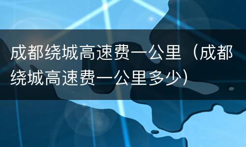 成都绕城高速费一公里（成都绕城高速费一公里多少）