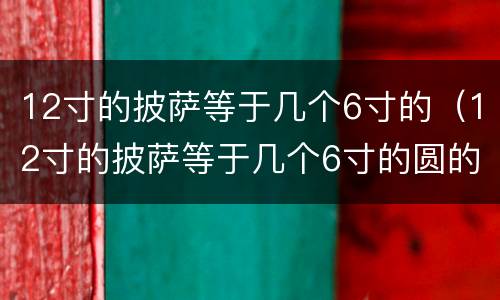 12寸的披萨等于几个6寸的（12寸的披萨等于几个6寸的圆的面积）