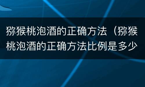 猕猴桃泡酒的正确方法（猕猴桃泡酒的正确方法比例是多少）