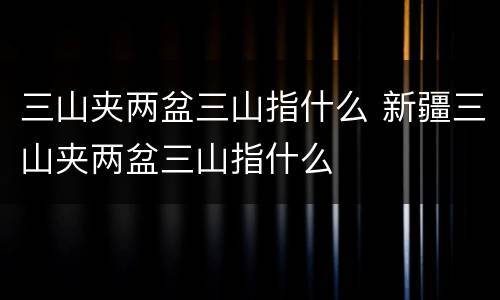 三山夹两盆三山指什么 新疆三山夹两盆三山指什么