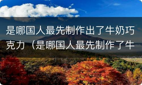 是哪国人最先制作出了牛奶巧克力（是哪国人最先制作了牛奶和巧克力）