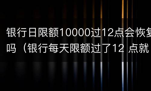 银行日限额10000过12点会恢复吗（银行每天限额过了12 点就恢复吗）