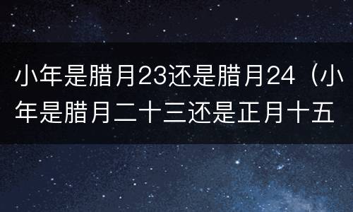 小年是腊月23还是腊月24（小年是腊月二十三还是正月十五）
