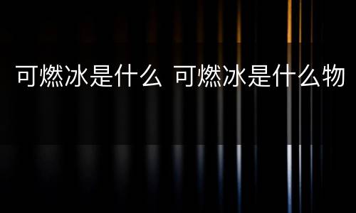 可燃冰是什么 可燃冰是什么物