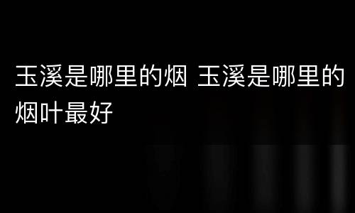 玉溪是哪里的烟 玉溪是哪里的烟叶最好