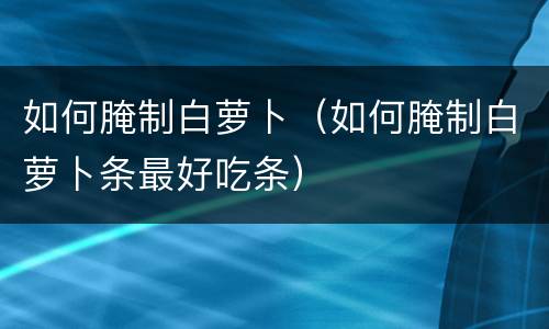 如何腌制白萝卜（如何腌制白萝卜条最好吃条）