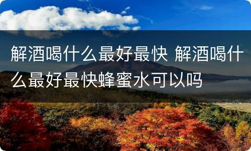 解酒喝什么最好最快 解酒喝什么最好最快蜂蜜水可以吗