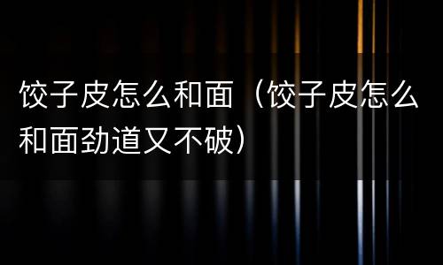 饺子皮怎么和面（饺子皮怎么和面劲道又不破）
