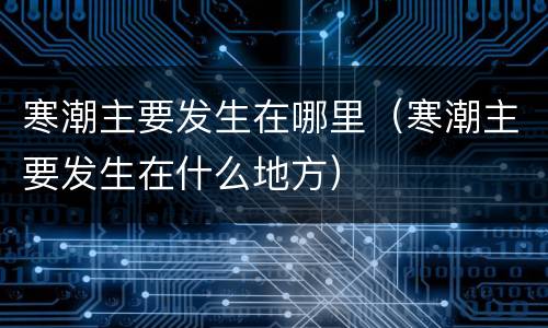 寒潮主要发生在哪里（寒潮主要发生在什么地方）
