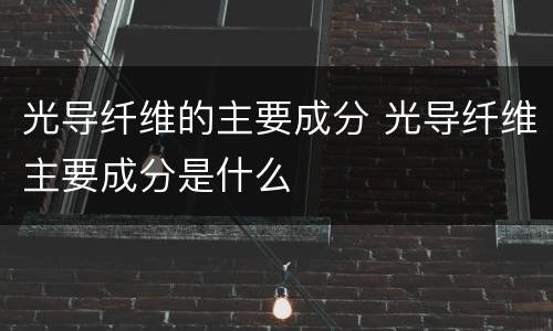 光导纤维的主要成分 光导纤维主要成分是什么