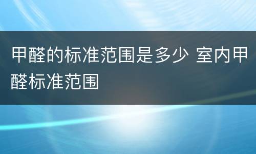 甲醛的标准范围是多少 室内甲醛标准范围