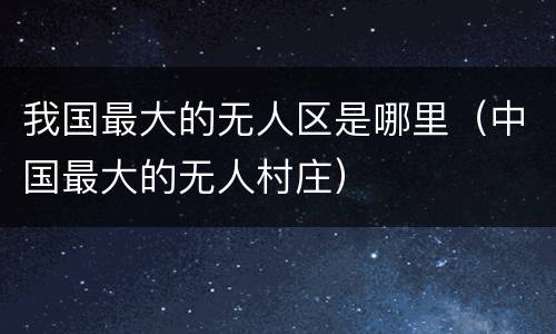 我国最大的无人区是哪里（中国最大的无人村庄）