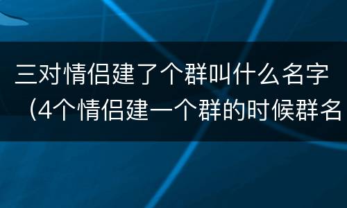三对情侣建了个群叫什么名字（4个情侣建一个群的时候群名）