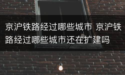 京沪铁路经过哪些城市 京沪铁路经过哪些城市还在扩建吗