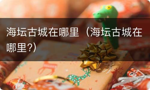 海坛古城在哪里（海坛古城在哪里?）