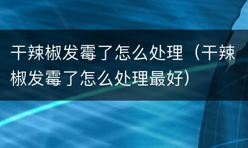 干辣椒发霉了怎么处理（干辣椒发霉了怎么处理最好）