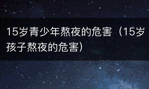 15岁青少年熬夜的危害（15岁孩子熬夜的危害）