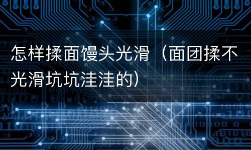 怎样揉面馒头光滑（面团揉不光滑坑坑洼洼的）