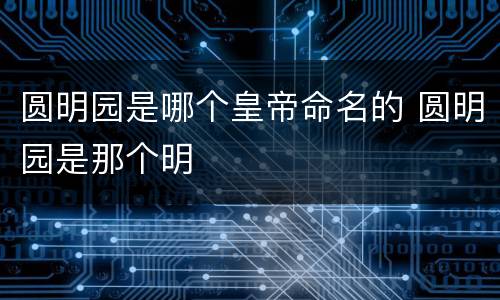 圆明园是哪个皇帝命名的 圆明园是那个明