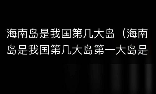 海南岛是我国第几大岛（海南岛是我国第几大岛第一大岛是）