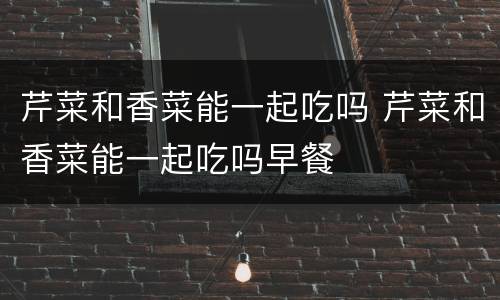 芹菜和香菜能一起吃吗 芹菜和香菜能一起吃吗早餐