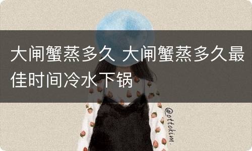 大闸蟹蒸多久 大闸蟹蒸多久最佳时间冷水下锅