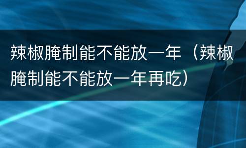 辣椒腌制能不能放一年（辣椒腌制能不能放一年再吃）
