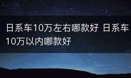 日系车10万左右哪款好 日系车10万以内哪款好