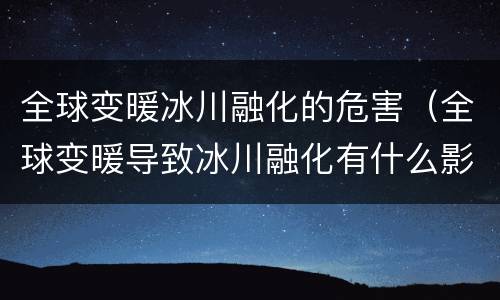 全球变暖冰川融化的危害（全球变暖导致冰川融化有什么影响）