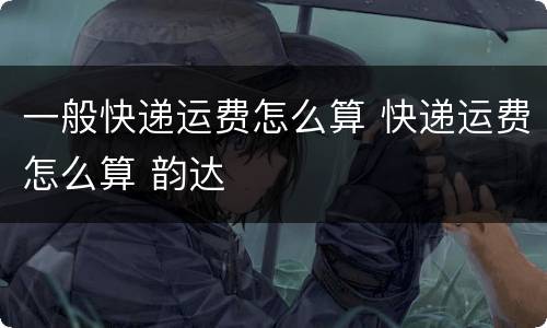 一般快递运费怎么算 快递运费怎么算 韵达