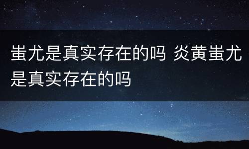 蚩尤是真实存在的吗 炎黄蚩尤是真实存在的吗