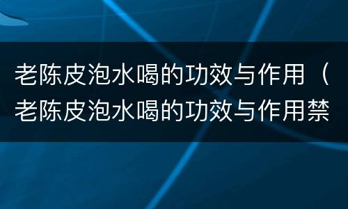 老陈皮泡水喝的功效与作用（老陈皮泡水喝的功效与作用禁忌）