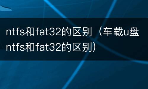 ntfs和fat32的区别（车载u盘ntfs和fat32的区别）