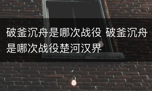 破釜沉舟是哪次战役 破釜沉舟是哪次战役楚河汉界