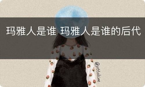 玛雅人是谁 玛雅人是谁的后代