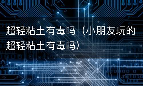 超轻粘土有毒吗（小朋友玩的超轻粘土有毒吗）