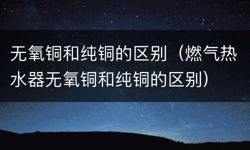 无氧铜和纯铜的区别（燃气热水器无氧铜和纯铜的区别）