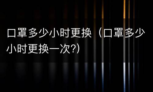 口罩多少小时更换（口罩多少小时更换一次?）